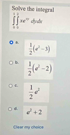 Solve the integral
∈tlimits _0^(1∈tlimits _0^2xe^xy)dydx
a.  1/2 (e^2-3)
b.  1/2 (e^2-2)
c.  1/2 e^2
d. e^2+2
Clear my choice