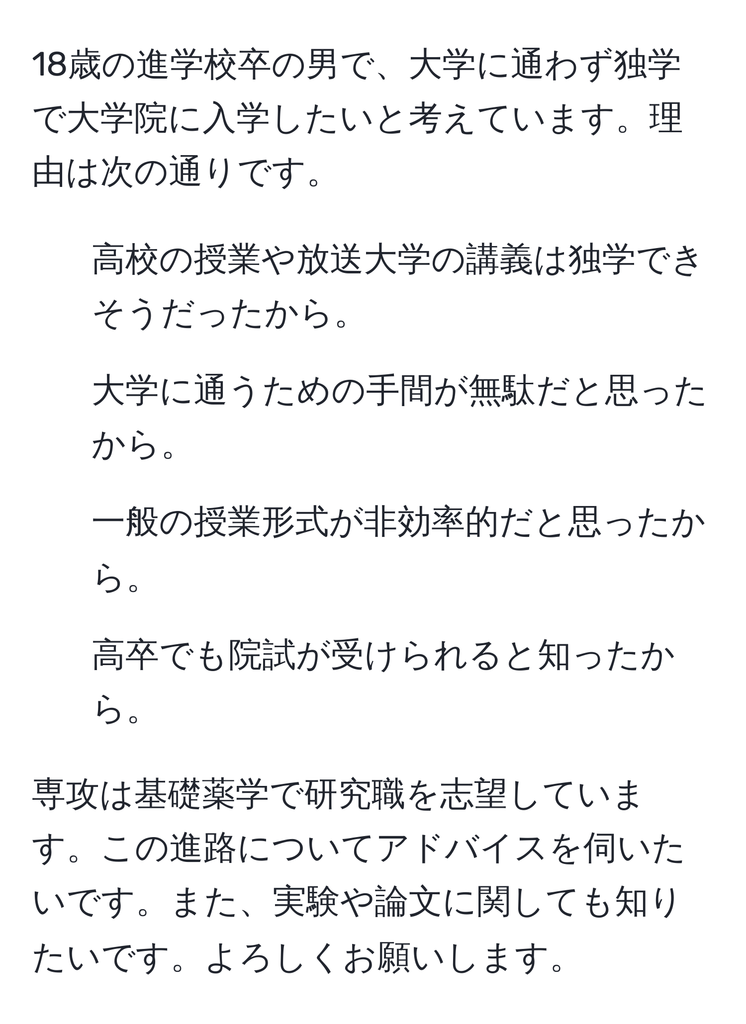 18歳の進学校卒の男で、大学に通わず独学で大学院に入学したいと考えています。理由は次の通りです。  
- 高校の授業や放送大学の講義は独学できそうだったから。  
- 大学に通うための手間が無駄だと思ったから。  
- 一般の授業形式が非効率的だと思ったから。  
- 高卒でも院試が受けられると知ったから。  

専攻は基礎薬学で研究職を志望しています。この進路についてアドバイスを伺いたいです。また、実験や論文に関しても知りたいです。よろしくお願いします。