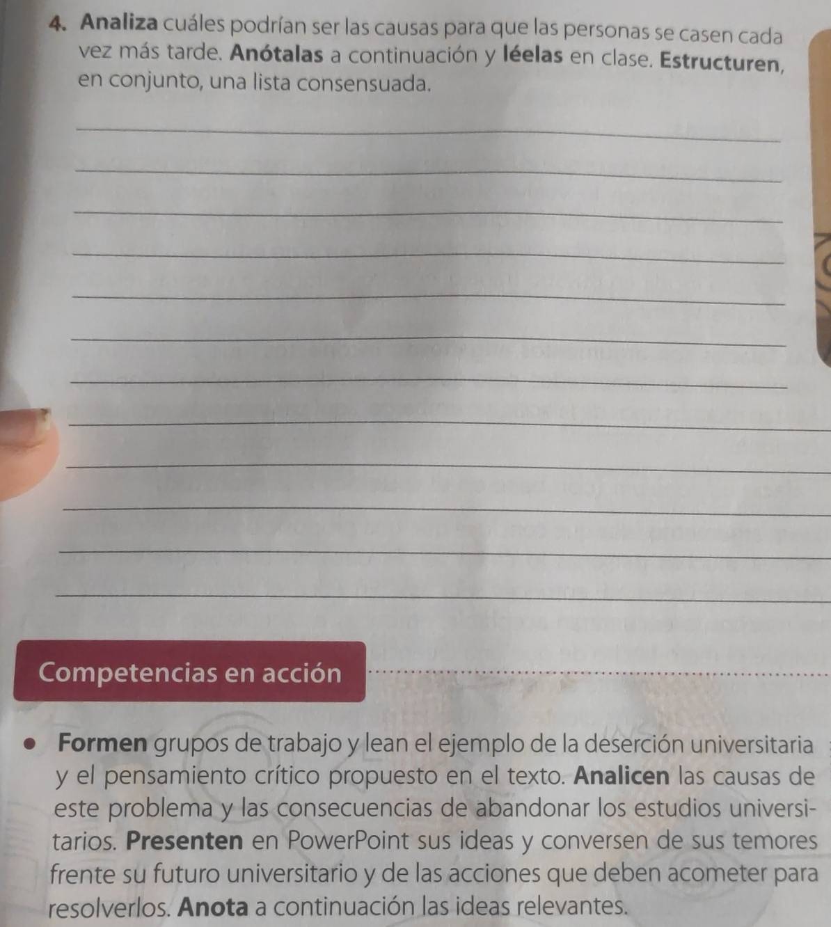 Analiza cuáles podrían ser las causas para que las personas se casen cada 
vez más tarde. Anótalas a continuación y léelas en clase. Estructuren, 
en conjunto, una lista consensuada. 
_ 
_ 
_ 
_ 
_ 
_ 
_ 
_ 
_ 
_ 
_ 
_ 
Competencias en acción 
_ 
Formen grupos de trabajo y lean el ejemplo de la deserción universitaria 
y el pensamiento crítico propuesto en el texto. Analicen las causas de 
este problema y las consecuencias de abandonar los estudios universi- 
tarios. Presenten en PowerPoint sus ideas y conversen de sus temores 
frente su futuro universitario y de las acciones que deben acometer para 
resolverlos. Anota a continuación las ideas relevantes.