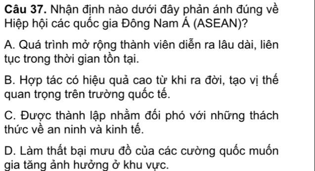 Nhận định nào dưới đây phản ánh đúng về
Hiệp hội các quốc gia Đông Nam Á (ASEAN)?
A. Quá trình mở rộng thành viên diễn ra lâu dài, liên
tục trong thời gian tồn tại.
B. Hợp tác có hiệu quả cao từ khi ra đời, tạo vị thế
quan trọng trên trường quốc tế.
C. Được thành lập nhằm đối phó với những thách
thức về an ninh và kinh tế.
D. Làm thất bại mưu đồ của các cường quốc muốn
gia tăng ảnh hưởng ở khu vực.