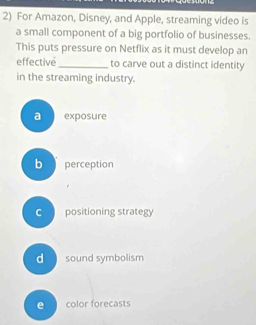 For Amazon, Disney, and Apple, streaming video is
a small component of a big portfolio of businesses.
This puts pressure on Netflix as it must develop an
effective _to carve out a distinct identity
in the streaming industry.
a exposure
b perception
c positioning strategy
d sound symbolism
e color forecasts