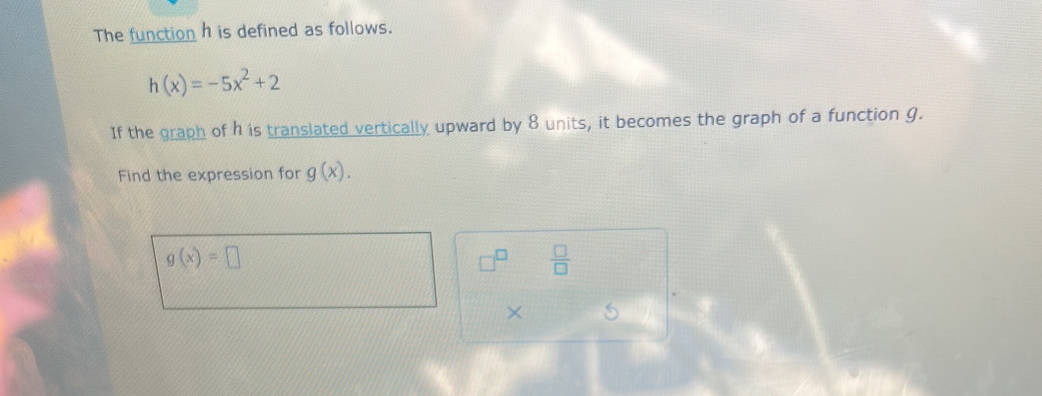 The function h is defined as follows.
h(x)=-5x^2+2
If the graph of h is translated vertically upward by 8 units, it becomes the graph of a function g. 
Find the expression for g(x).
g(x)=□
 □ /□   
×