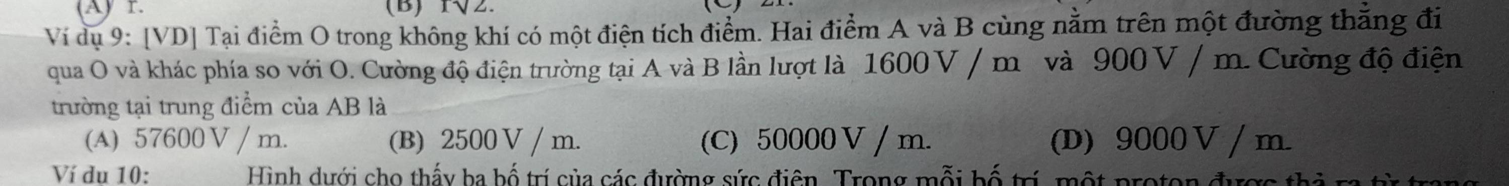 r√2.
Ví dụ 9: [VD] Tại điểm O trong không khí có một điện tích điểm. Hai điểm A và B cùng nằm trên một đường thẳng đi
qua O và khác phía so với O. Cường độ điện trường tại A và B lần lượt là 1600V / m và 900 V / m. Cường độ điện
trường tại trung điểm của AB là
(A) 57600 V / m. (B) 2500 V / m. (C) 50000 V / m. (D) 9000 V / m.
Ví du 10: Hình dưới cho thấy ba bố trí của các đường sức điện. Trong mỗi bố trí, một proton đượ