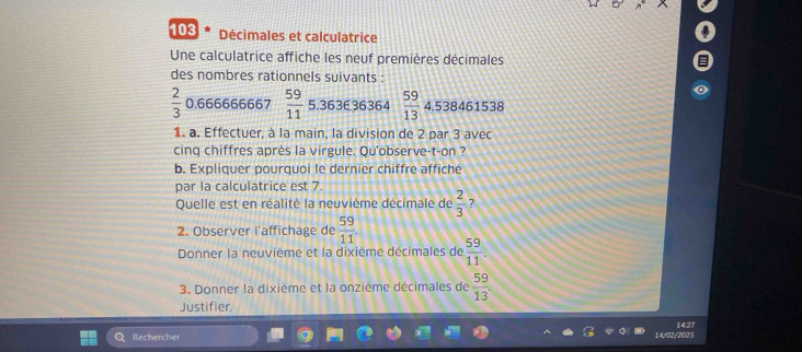 103 Décimales et calculatrice 
Une calculatrice affiche les neuf premières décimales 
des nombres rationnels suivants :
 2/3  0.666666667  59/11  5.363636364  59/13 4.538461538
1. a. Effectuer, à la main, la division de 2 par 3 avec 
cinq chiffres après la virgule. Qu'observe-t-on ? 
b. Expliquer pourquoi le dernier chiffre affiché 
par la calculatrice est 7. 
Quelle est en réalité la neuvième décimale de  2/3  7 
2. Observer l'affichage de  59/11 . 
Donner la neuvième et la dixième décimales de  59/11 
3. Donner la dixième et la onzième décimales de  59/13 
Justifier. 
1427 
Rechercher 14/02/202