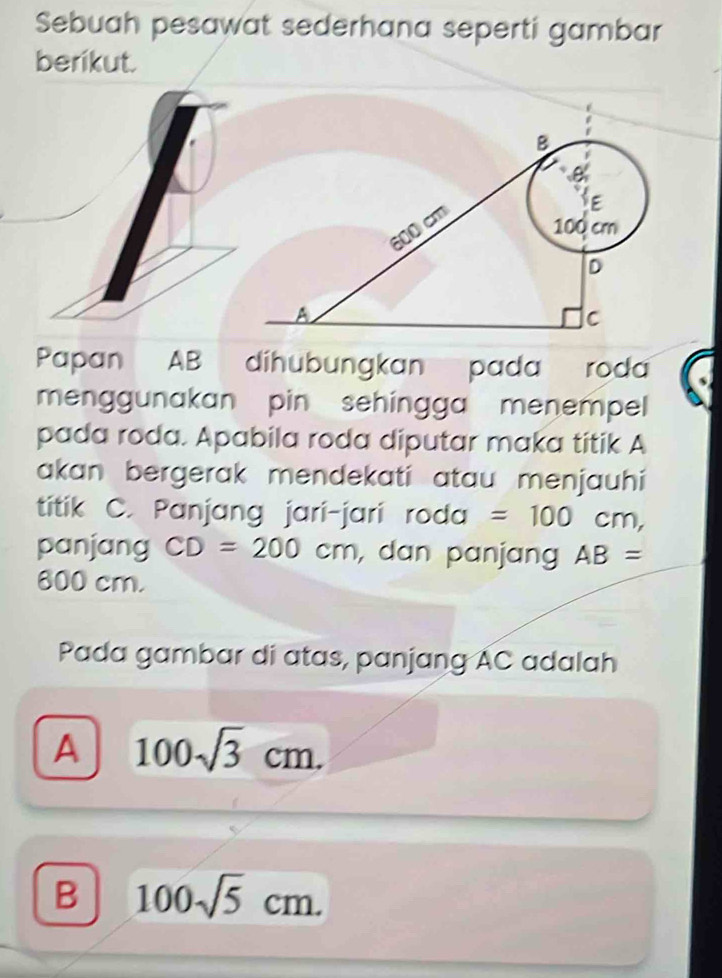 Sebuah pesawat sederhana seperti gambar
berikut.
Papan AB díhubungkan pada roda
menggunakan pin sehingga menempel
pada roda. Apabila roda diputar maka titik A
akan bergerak mendekati atau menjauhi
titik C. Panjang jari-jari roda =100cm, 
panjang CD=200cm , dan panjang AB=
800 cm.
Pada gambar di atas, panjang AC adalah
A 100sqrt(3)cm.
B 100sqrt(5)cm.