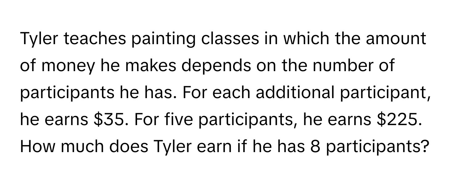 Tyler teaches painting classes in which the amount of money he makes depends on the number of participants he has. For each additional participant, he earns $35. For five participants, he earns $225. How much does Tyler earn if he has 8 participants?