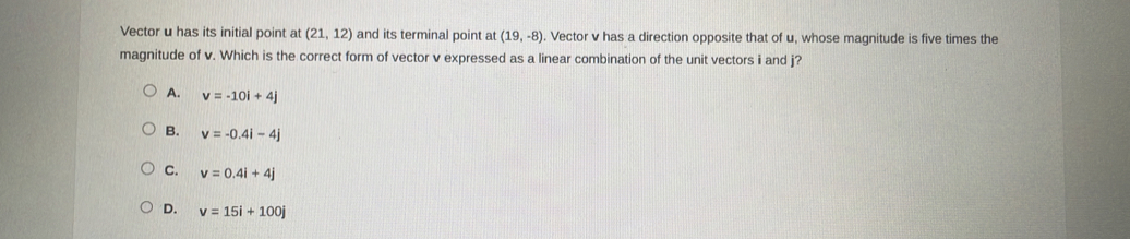 Vector u has its initial point at (21,12) and its terminal point at (19,-8). Vector v has a direction opposite that of u, whose magnitude is five times the
magnitude of v. Which is the correct form of vector v expressed as a linear combination of the unit vectors i and j?
A. v=-10i+4j
B. v=-0.4i-4j
C. v=0.4i+4j
D. v=15i+100j