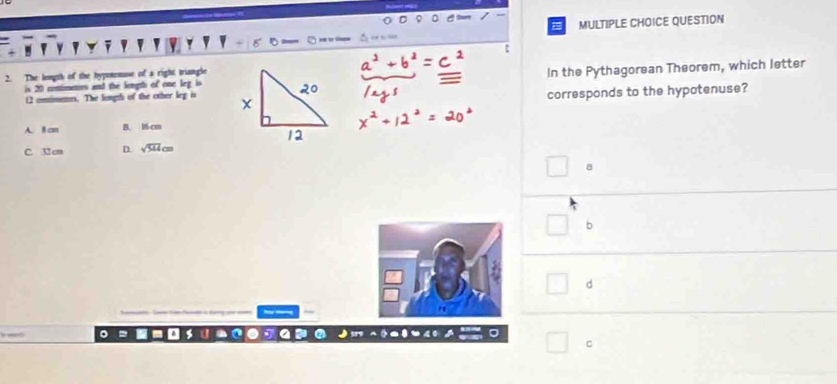 The length of the hypotemuse of a right triangle
is 20 contimenurs and the length of one leg is In the Pythagorean Theorem, which letter
corresponds to the hypotenuse?
12 conimenes. The length of the other leg is
A. 8 cm B. 16 cm
C. 32 cm D. sqrt(544)cm
8
b
d
C