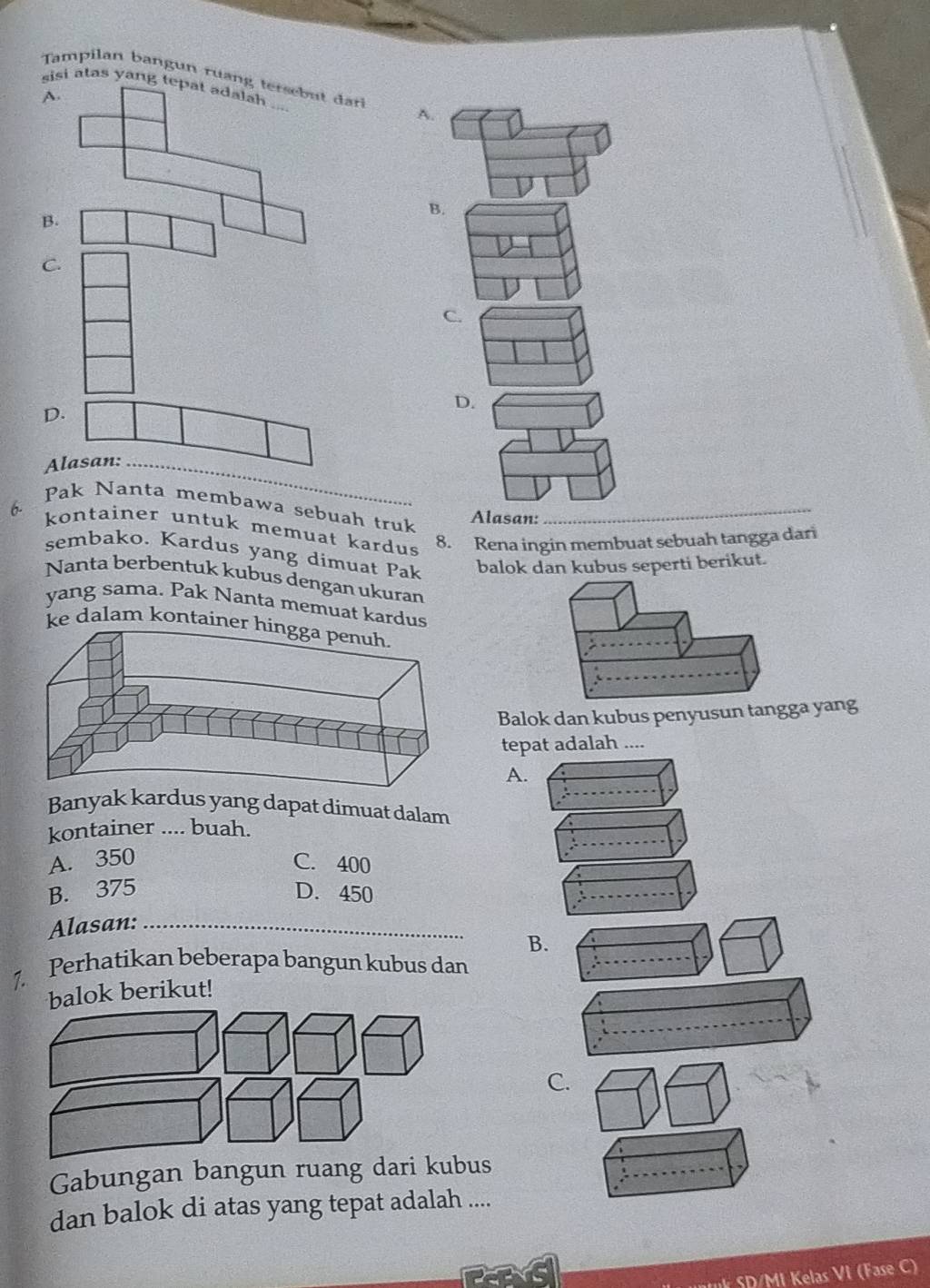 Tampilan bangun ruang tersebu da
sisi atas yang tepat adalah . ;
A.
A.
B.
B.
C.
C.
D.
D.
Alasan:_
Pak Nanta membawa sebuah truk_
Alasan:
6. kontainer untuk memuat kardus 8. Rena ingin membuat sebuah tangga dari
sembako. Kardus yang dimuat Pak balok dan kubus seperti berikut.
Nanta berbentuk kubus dengan ukuran
yang sama. Pak Nanta memuat kardus
ke dalam kontaine
Balok dan kubus penyusun tangga yang
tepat adalah ....
A.
Banyak kardus yang dapat dimuat dalam
kontainer .... buah.
A. 350 C. 400
B. 375 D. 450
Alasan:_
B.
7. Perhatikan beberapa bangun kubus dan
lok berikut!
C.
Gabungan bangun ruang dari kubus
dan balok di atas yang tepat adalah ....
* SD/MI Kelas VI (Fase C)