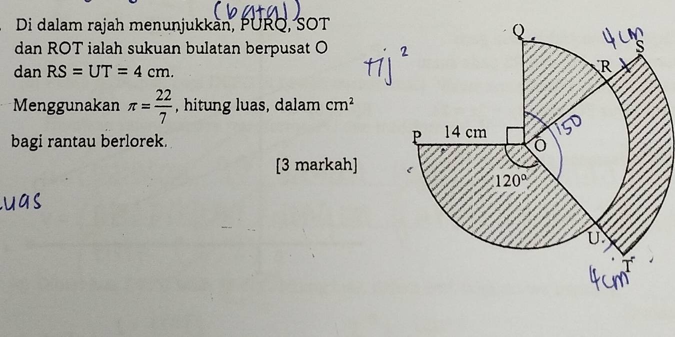 Di dalam rajah menunjukkàn, PURQ, SOT
dan ROT ialah sukuan bulatan berpusat O
dan RS=UT=4cm.
Menggunakan π = 22/7  , hitung luas, dalam cm^2
bagi rantau berlorek.
[3 markah]