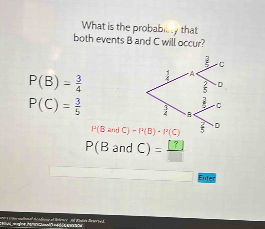 What is the probability that
both events B and C will occur?
P(B)= 3/4 
P(C)= 3/5 
P(BandC)=P(B)· P(C)
P(BandC)= [?]/□  
Enter
2023 International Academy of Science. All Rights Reserved.
cellus_engine.html?ClassiD=465689330#