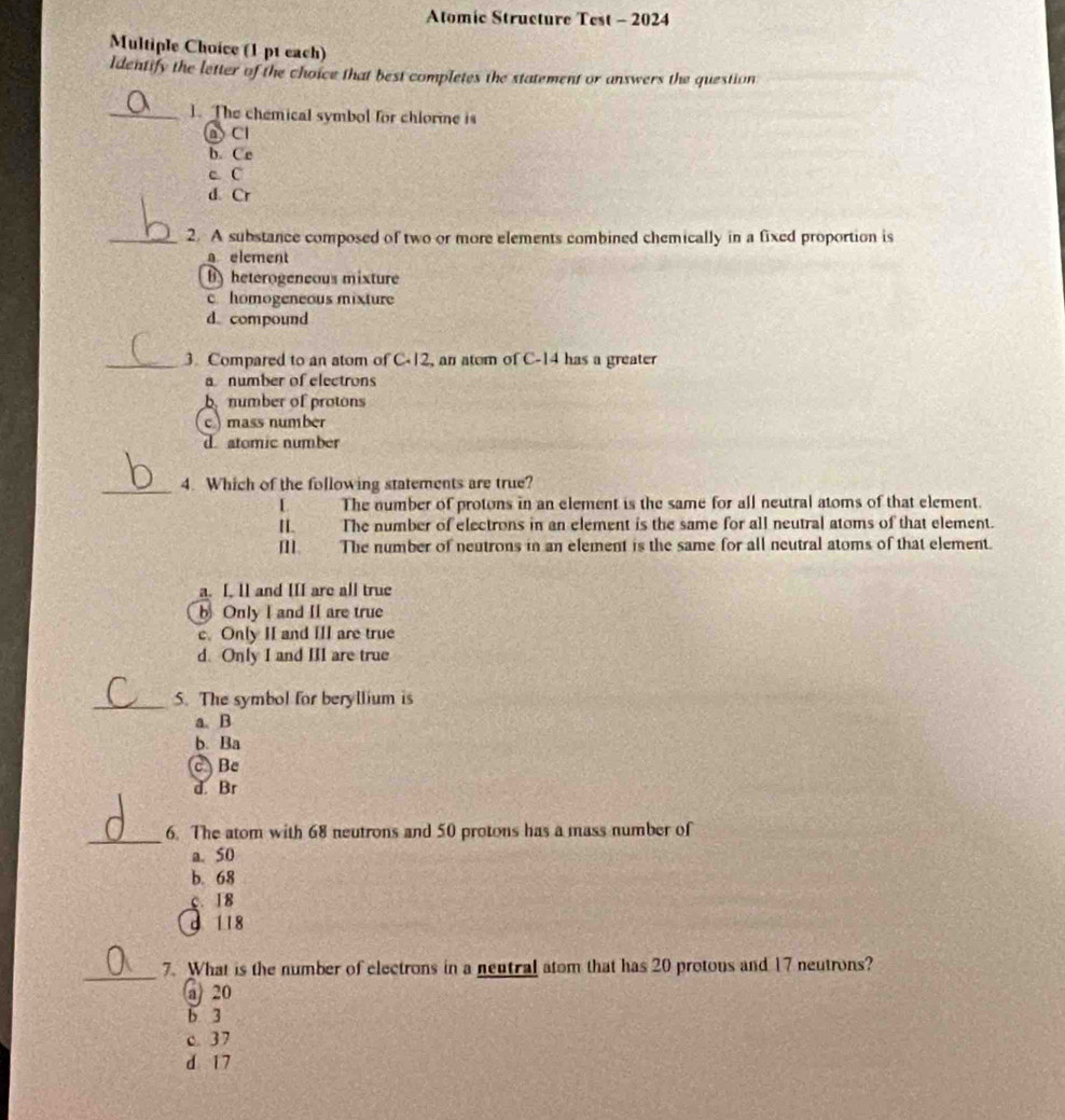 Atomic Structure Test - 2024
Multiple Choice (1 p1 each)
Identify the letter of the choice that best completes the statement or answers the question
_1. The chemical symbol for chlorme is
A Cl
b. Ce
c C
d. Cr
_2. A substance composed of two or more elements combined chemically in a fixed proportion is
a element
B) heterogeneous mixture
c homogeneous mixture
d compound
_3. Compared to an atom of C -12, an atom of C -14 has a greater
a number of electrons
number of protons
c.) mass number
d atomic number
_4. Which of the following statements are true?
I The number of protons in an element is the same for all neutral atoms of that element.
I. The number of electrons in an element is the same for all neutral atoms of that element.
[. The number of neutrons in an element is the same for all neutral atoms of that element.
a. I. 1I and III are all true
b Only I and II are true
c. Only II and III are true
d. Only I and III are true
_5. The symbol for beryllium is
a. B
b. Ba
c Be
d. Br
_6. The atom with 68 neutrons and 50 protons has a mass number of
a. 50
b. 68
c. 18
d 118
_
7. What is the number of electrons in a nentral atom that has 20 protous and 17 neutrons?
@ 20
b 3
c. 37
d 17