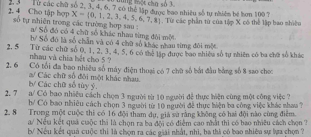 Luung một chữ số 3. 
2. 3 Từ các chữ số 2, 3, 4, 6, 7 có thể lập được bao nhiêu số tự nhiên bé hơn 100 ? 
2. 4 Cho tập hợp X= 0,1,2,3,4,5,6,7,8. Từ các phần tử của tập X có thể lập bao nhiêu 
số tự nhiên trong các trường hợp sau : 
a/ Số đó có 4 chữ số khác nhau từng đôi một. 
b/ Số đó là số chẵn và có 4 chữ số khác nhau từng đôi một. 
2. 5 Từ các chữ số 0, 1, 2, 3, 4, 5, 6 có thể lập được bao nhiêu số tự nhiên có ba chữ số khác 
nhau và chia hết cho 5 ? 
2. 6 Có tối đa bao nhiêu số máy điện thoại có 7 chữ số bắt đầu bằng số 8 sao cho: 
a/ Các chữ số đôi một khác nhau. 
b/ Các chữ số tùy ý. 
2. 7 a/ Có bao nhiêu cách chọn 3 người từ 10 người để thực hiện cùng một công việc ? 
b/ Có bao nhiêu cách chọn 3 người từ 10 người đề thực hiện ba công việc khác nhau ? 
2. 8 Trong một cuộc thi có 16 đội tham dự, giả sử rằng không có hai đội nào cùng điểm. 
a/ Nếu kết quả cuộc thi là chọn ra ba đội có điểm cao nhất thì có bao nhiêu cách chọn ? 
b/ Nếu kết quả cuộc thi là chọn ra các giải nhất, nhì, ba thì có bao nhiêu sự lựa chọn ?