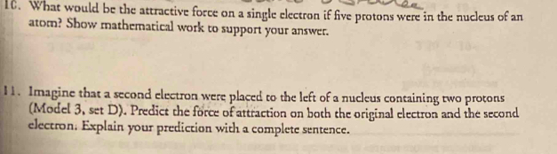 What would be the attractive force on a single electron if five protons were in the nucleus of an 
atom? Show mathematical work to support your answer. 
11. Imagine that a second electron were placed to the left of a nucleus containing two protons 
(Model 3, set D). Predict the force of attraction on both the original electron and the second 
electron. Explain your prediction with a complete sentence.