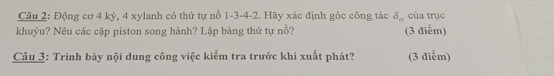 Động cơ 4 kỳ, 4 xylanh có thứ tự nổ 1 -3 - 4 -2. Hãy xác định góc công tác delta _cl của trục 
khuỷu? Nêu các cặp piston song hành? Lập bảng thứ tự nổ? (3 điểm) 
Câu 3: Trình bày nội dung công việc kiểm tra trước khi xuất phát? (3 điểm)