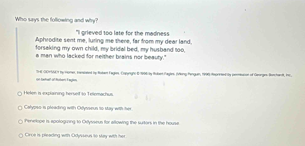 Who says the following and why?
"I grieved too late for the madness
Aphrodite sent me, luring me there, far from my dear land,
forsaking my own child, my bridal bed, my husband too,
a man who lacked for neither brains nor beauty."
THE ODYSSEY by Homer, translated by Robert Fagles. Copyright © 1996 by Robert Fagles. (Viking Penguin, 1996) Reprinted by permission of Georges Borchardt, Inc.,
on behalf of Robert Fagles.
Helen is explaining herself to Telemachus.
Calypso is pleading with Odysseus to stay with her.
Penelope is apologizing to Odysseus for allowing the suitors in the house.
Circe is pleading with Odysseus to stay with her.