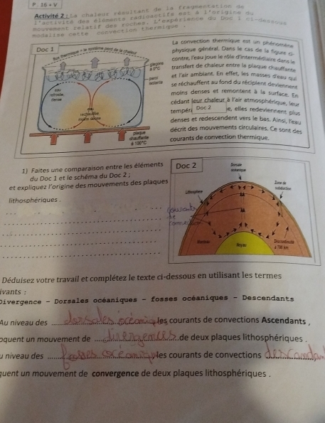 16+V
Actvité : Ls chaleur résultant de la fragmentation de
activité des éléments radioactifs est à l'origine du
mouvement relatif des roches. L'expérience du Dos I cirdessou
modalise cette convection thermique .
La convection thermique est un phénomène
physique général. Dans le cas de la figure c
contre, l'eau joue le rôle d'intermédiaire dans le
transfert de chaîeur entre la plaque chauffante 
et l'air ambiant. En effet, les masses d'eau qu
se réchauffent au fond du récipient deviennent
moins denses et remontent à la surface. En
cédant leur chaleur à l'air atmosphérique, leur
empér Doc 2
ie, elles redeviennent plus
denses et redescendent vers le bas. Ainsi, leau
décrit des mouvements circulaires. Ce sont des
ourants de convection thermique
1) Faites une comparaison entre les élément
du Doc 1 et le schéma du Doc 2 ;
et expliquez l’origine des mouvements des plaq
_
lithosphériques . 
_
_
_
_
_
Déduisez votre travail et complétez le texte ci-dessous en utilisant les termes
ivants :
Divergence - Dorsales océaniques - fosses océaniques - Descendants
Au niveau des _è les courants de convections Ascendants ,
ɔquent un mouvement de _.de deux plaques lithosphériques .
u niveau des _les courants de convections_
quent un mouvement de convergence de deux plaques lithosphériques .