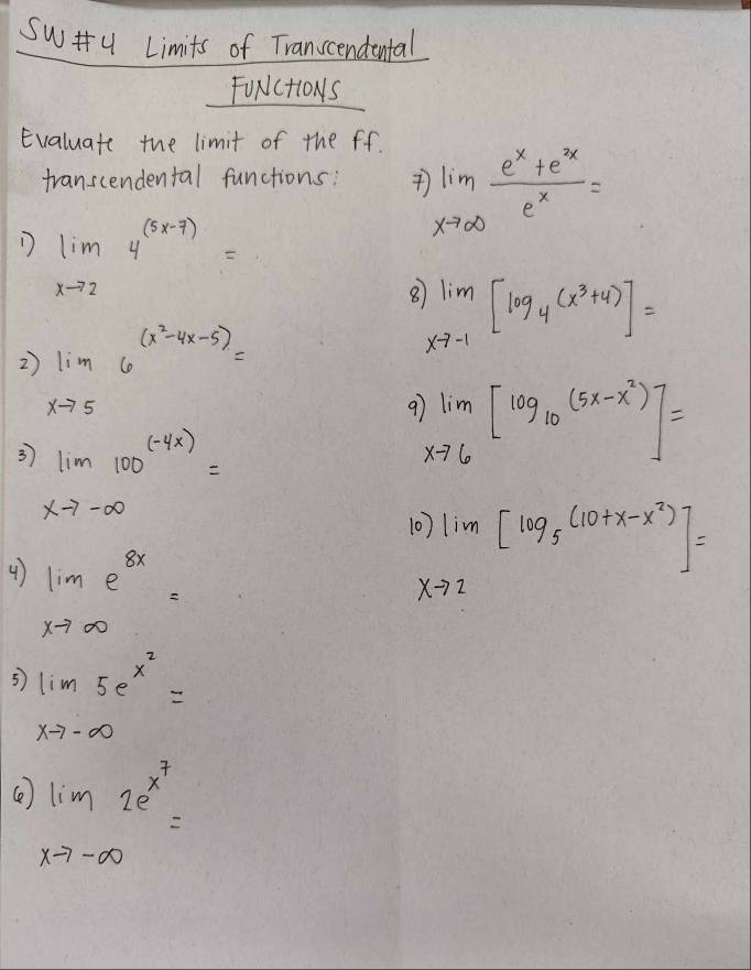 Su y Limits of Transcendental 
FUNCtIONS 
Evaluate the limit of the ff. 
transcendental functions: )limlimits _xto ∈fty  (e^x+e^x)/e^x =
D limlimits _xto 24^((5x-7))=
Q limlimits _xto -1[log _4(x^3+4)]=
2 limlimits _xto 56^((x^2)-4x-5)=
9 limlimits _xto 6[log _10(5x-x^2)]=
3 limlimits _xto -∈fty 100^((-4x))=
10) lim[log _5(10+x-x^2)]=
4 limlimits _xto ∈fty e^(8x)=
xto 2
5 limlimits _xto -∈fty 5e^(x^2)=
Ce limlimits _xto -∈fty 2e^(x^7)=