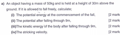 An object having a mass of 50kg and is held at a height of 30m above the 
ground. If it is allowed to fall freely, calculate; 
(i) The potential energy at the commencement of the fall, [2 mark 
(ii) The potential after falling through 9m, [2 mark 
(iii)The kinetic energy of the body after falling through 9m, [2 mark 
(iv)The stricking velocity. [2 mark