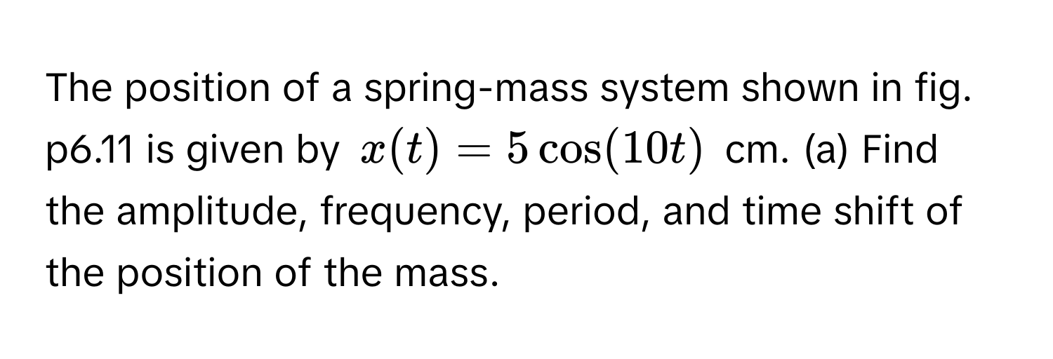 The position of a spring-mass system shown in fig. p6.11 is given by $x(t) = 5 cos(10t)$ cm. (a) Find the amplitude, frequency, period, and time shift of the position of the mass.