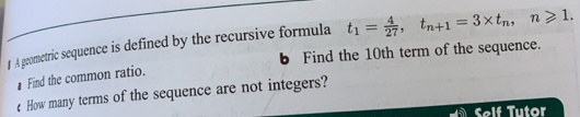 # A geometric sequence is defined by the recursive formula t_1= 4/27 , t_n+1=3* t_n, n≥slant 1. 
b Find the 10th term of the sequence. 
Find the common ratio. 
€ How many terms of the sequence are not integers? 
Self Tutor