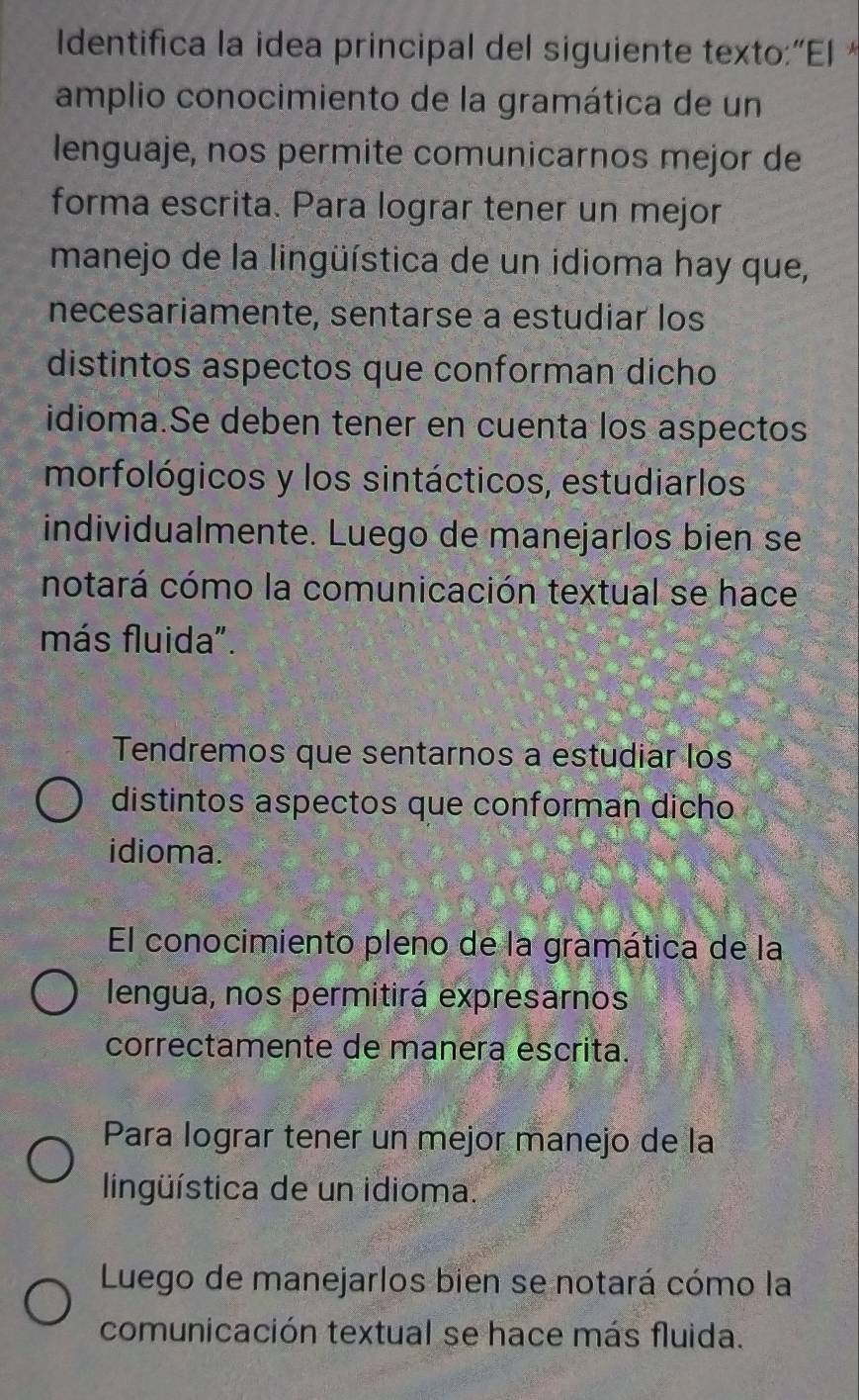 Identifica la idea principal del siguiente texto:“El*
amplio conocimiento de la gramática de un
lenguaje, nos permite comunicarnos mejor de
forma escrita. Para lograr tener un mejor
manejo de la lingüística de un idioma hay que,
necesariamente, sentarse a estudiar los
distintos aspectos que conforman dicho
idioma.Se deben tener en cuenta los aspectos
morfológicos y los sintácticos, estudiarlos
individualmente. Luego de manejarlos bien se
notará cómo la comunicación textual se hace
más fluida".
Tendremos que sentarnos a estudiar los
distintos aspectos que conforman dicho
idioma.
El conocimiento pleno de la gramática de la
lengua, nos permitirá expresarnos
correctamente de manera escrita.
Para lograr tener un mejor manejo de la
lingüística de un idioma.
Luego de manejarlos bien se notará cómo la
comunicación textual se hace más fluida.