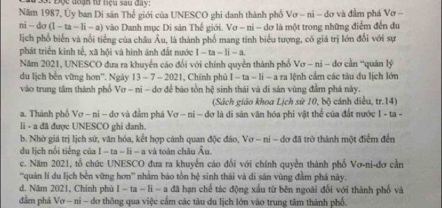 3: Độc đoạn từ liệu sau đây:
Năm 1987, Ủy ban Di sản Thế giới của UNESCO ghi danh thành phố Vơ - nỉ - dơ và đầm phá Vơ -
nì - do (1-ta-li-a) vào Danh mục Di sản Thế giới. Vơ - ni - dơ là một trong những điểm đến du
lịch phổ biến và nổi tiếng của châu Âu, là thành phố mang tính biểu tượng, có giá trị lớn đối với sự
phát triển kinh tế, xã hội và hình ảnh đất nước I-ta-li-a.
Năm 2021, UNESCO đưa ra khuyến cáo đối với chính quyền thành phố Vơ - ni - dơ cần “quản lý
du lịch bền vững hơn'. Ngày 13 - 7 - 2021, Chính phủ I − ta - li - a ra lệnh cẩm các tàu du lịch lớn
vào trung tâm thành phố Vơ - ni - dơ để bảo tồn hệ sinh thái và đi sản vùng đầm phá này.
(Sách giáo khoa Lịch sử 10, bộ cánh diều, tr.14)
a. Thành phố Vơ — ni - dơ và đầm phá Vơ —ni − dơ là di sản văn hóa phi vật thể của đất nước I - ta -
li - a đã được UNESCO ghi danh.
b. Nhờ giá trị lịch sử, văn hóa, kết hợp cảnh quan độc đáo, Vơ - ni - dơ đã trở thành một điểm đến
du lịch nổi tiếng của I - ta - li - a và toàn châu Âu.
c. Năm 2021, tổ chức UNESCO đưa ra khuyến cáo đối với chính quyền thành phố Vơ-ni-dơ cần
“quản lí du lịch bền vững hơn' nhằm bảo tồn hệ sinh thái và di sản vùng đầm phá này.
d. Năm 2021, Chính phù I-ta-li-a đã hạn chế tác động xấu từ bên ngoài đối với thành phố và
đầm phá Vơ - ni - dơ thông qua việc cấm các tàu du lịch lớn vào trung tâm thành phố.