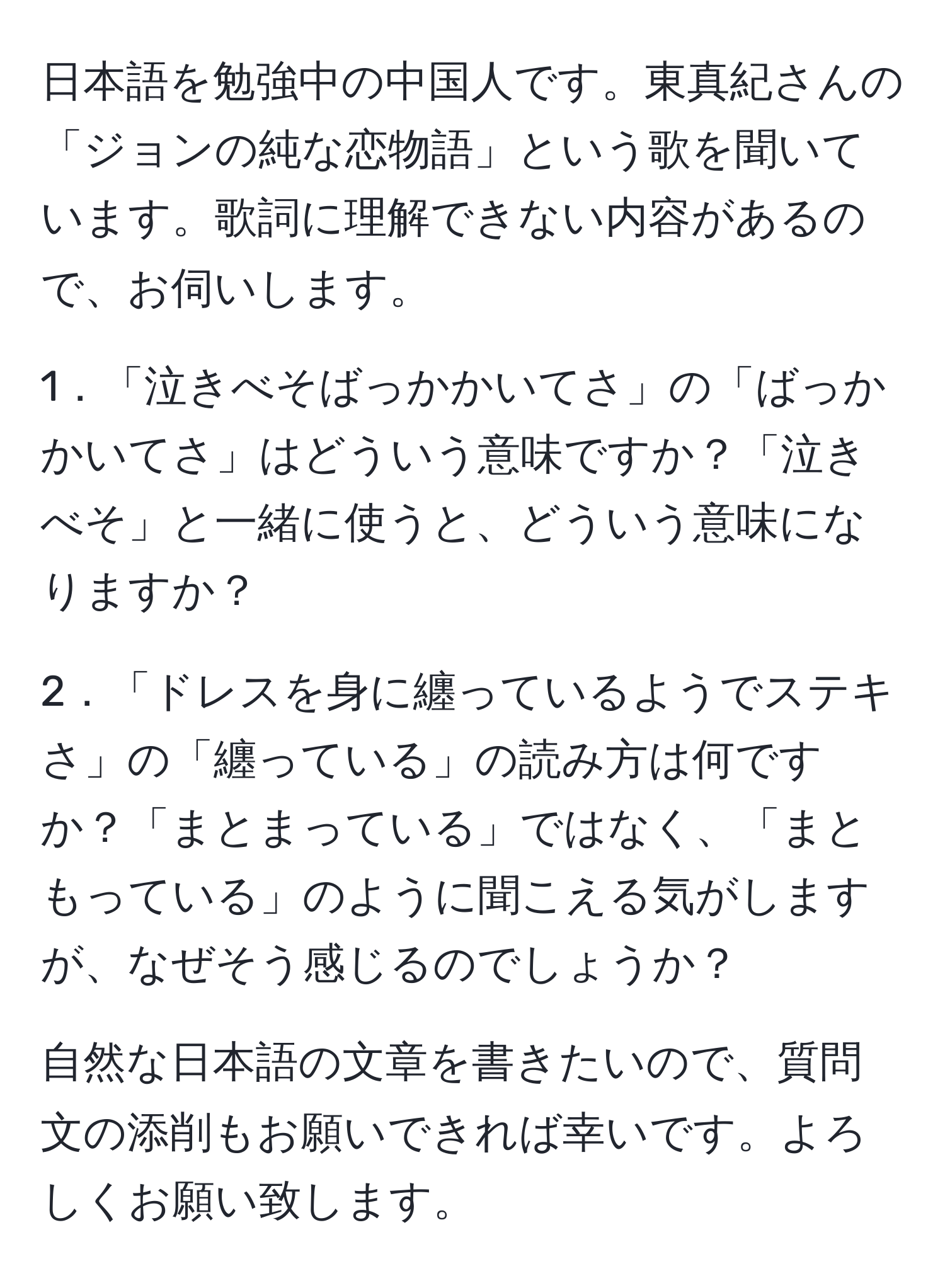 日本語を勉強中の中国人です。東真紀さんの「ジョンの純な恋物語」という歌を聞いています。歌詞に理解できない内容があるので、お伺いします。 

1．「泣きべそばっかかいてさ」の「ばっかかいてさ」はどういう意味ですか？「泣きべそ」と一緒に使うと、どういう意味になりますか？ 

2．「ドレスを身に纏っているようでステキさ」の「纏っている」の読み方は何ですか？「まとまっている」ではなく、「まともっている」のように聞こえる気がしますが、なぜそう感じるのでしょうか？

自然な日本語の文章を書きたいので、質問文の添削もお願いできれば幸いです。よろしくお願い致します。