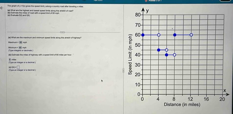 The graph of y=f(x) gives the speed limit y along a country road after traveling x miles.
(#) What are the highest and lowest speed limits along this stretch of road? y
(b) Estimate the miles of road with a speed limit of 60 mph.
(c) Evaluate f(4) and f(8).
80
70 -
60
(a) What are the maximum and minimum speed limits along this stretch of highway?
Maximum =60 mph 50
Minimum =40mol
(Type integers or decimals.)
(b) Estimate the miles of highway with a speed limit of 60 miles per hour. 40 。
miles
(Type an integer or a decimal.)
f(4)=□
30
(Type an integer or a decimal.)
20 -
10 -
x
0 -
0 4 8 12 16 20
Distance (in miles)