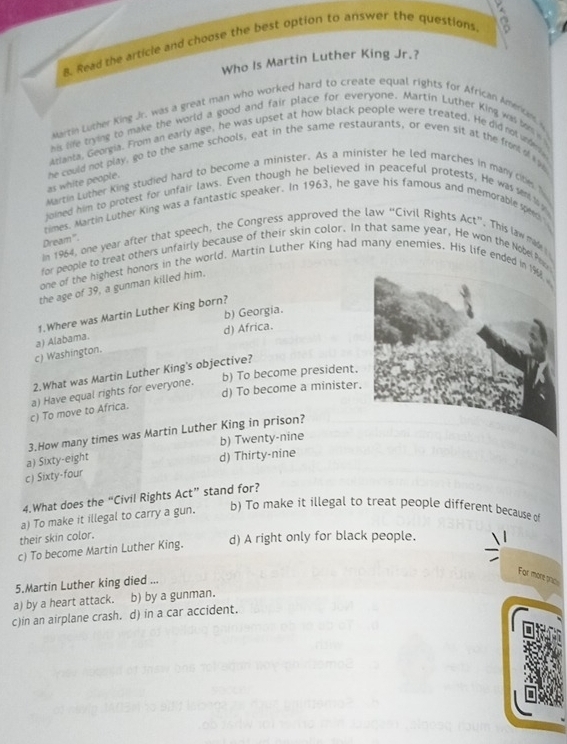 Read the article and choose the best option to answer the questions 
Who Is Martin Luther King Jr.?
wartin Luther King Jr. was a great man who worked hard to create equal rights for African Amenum y
his life trying to make the world a good and fair place for everyone. Martin Luther King was to 
Arianta, Georeia. From an early age, he was upset at how black people were treated. He did nol ier 
as white people. he could not play, go to the same schools, eat in the same restaurants, or even sit at the from o 
Martin Luther King studied hard to become a minister. As a minister he led marches in many cite h
joined him to protest for unfair laws. Even though he believed in peaceful protests, He was sen 
times. Martin Luther King was a fantastic speaker. In 1963, he gave his famous and memorable spee 
Dream'''.
In 1964, one year after that speech, the Congress approved the law “Civil Rights Act”. This law mae 
for people to treat others unfairly because of their skin color. In that same year, He won the Nobe Pry
one of the highest honors in the world, Martin Luther King had many enemies. His life ended in
the age of 39, a gunman killed him.
b) Georgia.
1.Where was Martin Luther King born?
c) Washington. a) Alabama. d) Africa.
2.What was Martin Luther King's objective?
b) To become president.
d) To become a minister.
c) To move to Africa. a) Have equal rights for everyone.
3.How many times was Martin Luther King in prison?
b) Twenty-nine
a) Sixty-eight
d) Thirty-nine
c) Sixty-four
4.What does the “Civil Rights Act” stand for?
a) To make it illegal to carry a gun.
b) To make it illegal to treat people different because o
their skin color.
c) To become Martin Luther King. d) A right only for black people.
For more trcs
5.Martin Luther king died ...
a) by a heart attack. b) by a gunman.
c)in an airplane crash. d) in a car accident.