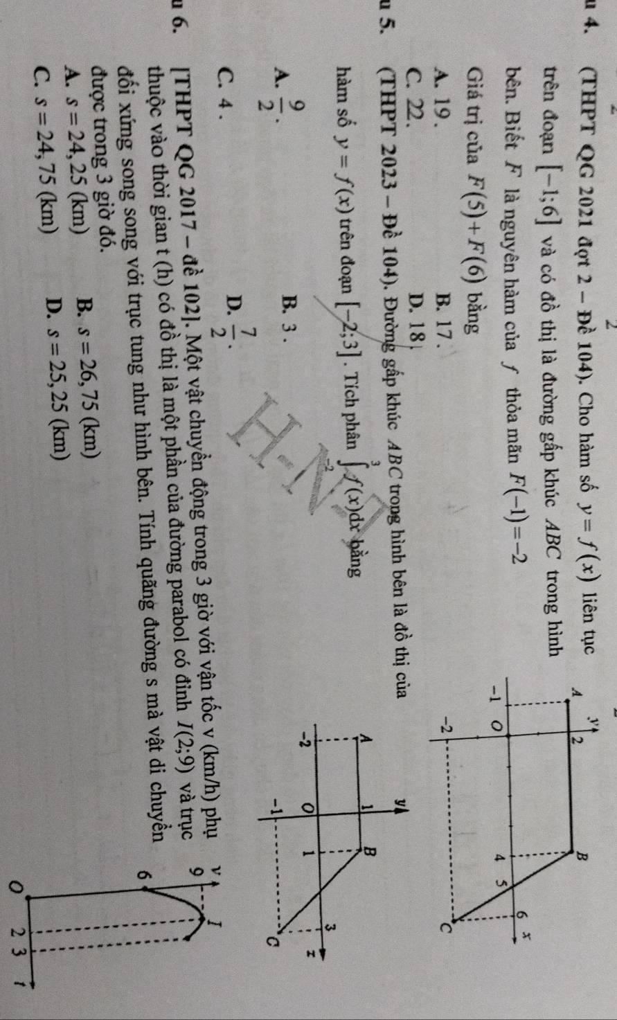 au 4. (THPT QG 2021 đợt 2 - Đề 104). Cho hàm số y=f(x) liên tục
trên đoạn [-1;6] và có đồ thị là đường gấp khúc ABC trong hình
bên. Biết F là nguyên hàm của ƒ thỏa mãn F(-1)=-2
Giá trị của F(5)+F(6) bằng
A. 19. B. 17.
C. 22. D. 18
u 5. (THPT 2023 - Đề 104). Đường gấp khúc ABC trong hình bên là đồ thị của
hàm số y=f(x) trên đoạn [-2;3]. Tích phân ∈tlimits _3^(3f(x)dx bằng

A. frac 9)2.
B. 3.
C. 4.
D.  7/2 . 
u 6. [THPT QG 2017 - để 102 ]. Một vật chuyển động trong 3 giờ với vận tốc v (km/h) phụ ν I
thuộc vào thời gian t (h) có đồ thị là một phần của đường parabol có đinh I(2;9) và trục 9
đối xứng song song với trục tung như hình bên. Tính quãng đường s mà vật di chuyền
6
được trong 3 giờ đó.
A. s=24,25(km) B. s=26,75(km)
C. s=24,75(km) D. s=25,25(km)
0 2 3 1