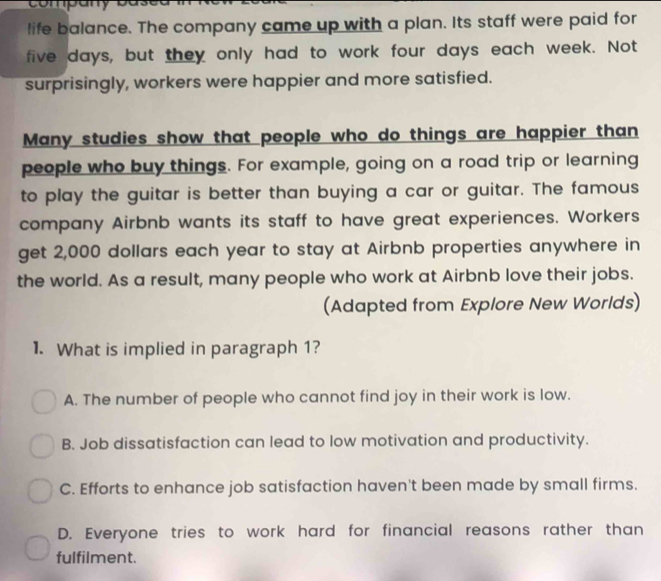 company based
life balance. The company came up with a plan. Its staff were paid for
five days, but they only had to work four days each week. Not
surprisingly, workers were happier and more satisfied.
Many studies show that people who do things are happier than
people who buy things. For example, going on a road trip or learning
to play the guitar is better than buying a car or guitar. The famous
company Airbnb wants its staff to have great experiences. Workers
get 2,000 dollars each year to stay at Airbnb properties anywhere in
the world. As a result, many people who work at Airbnb love their jobs.
(Adapted from Explore New Worlds)
1. What is implied in paragraph 1?
A. The number of people who cannot find joy in their work is low.
B. Job dissatisfaction can lead to low motivation and productivity.
C. Efforts to enhance job satisfaction haven't been made by small firms.
D. Everyone tries to work hard for financial reasons rather than
fulfilment.