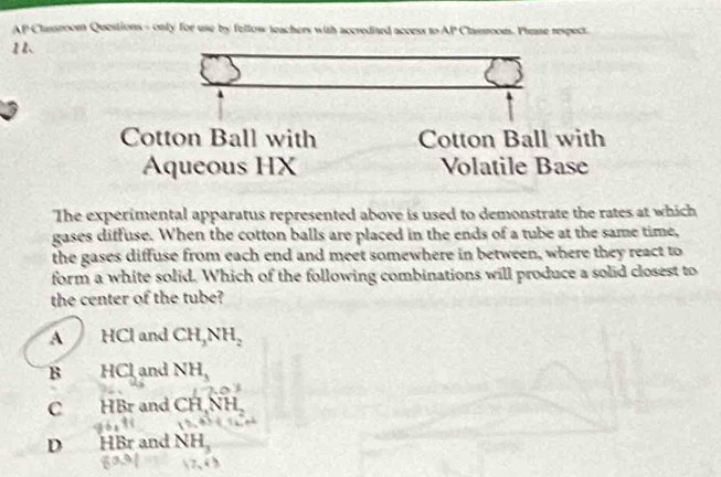 AP Classroom Questions- only for use by fellow teachers with accredited access to AP Classroon. Phease respect.
11、
Cotton Ball with Cotton Ball with
Aqueous HX Volatile Base
The experimental apparatus represented above is used to demonstrate the rates at which
gases diffuse. When the cotton balls are placed in the ends of a tube at the same time,
the gases diffuse from each end and meet somewhere in between, where they react to
form a white solid. Which of the following combinations will produce a solid closest to
the center of the tube?
A HCl and CH_3NH_2
B HCl and NH_3
7,0)
C HBr and CH, NH_2
D HBr and NH_3