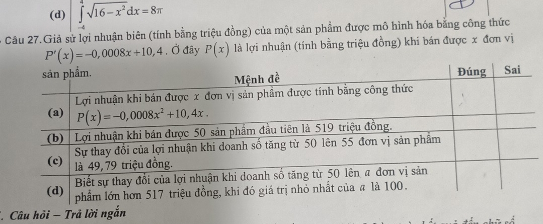 (d) ∈tlimits _(-4)^4sqrt(16-x^2)dx=8π
6 Câu 27.Giả sử lợi nhuận biên (tính bằng triệu đồng) của một sản phẩm được mô hình hóa bằng công thức
P'(x)=-0,0008x+10,4 , Ở đây P(x) là lợi nhuận (tính bằng triệu đồng) khi bán được x đơn vị
* Câu hỏi − Trả lời ngắn