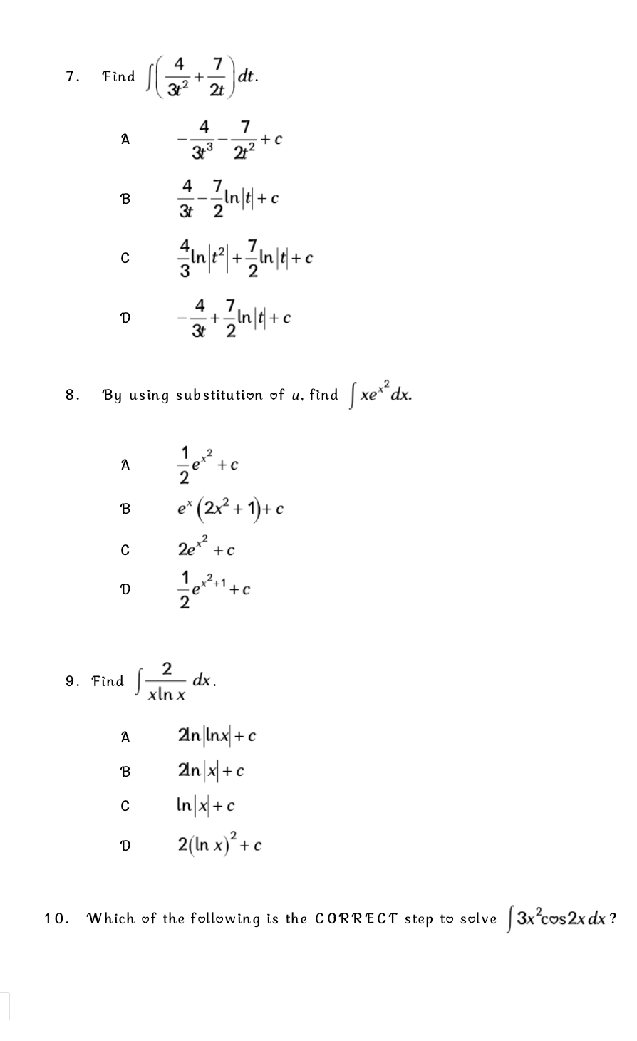 Find ∈t ( 4/3t^2 + 7/2t )dt.
A - 4/3t^3 - 7/2t^2 +c
B  4/3t - 7/2 ln |t|+c
C  4/3 ln |t^2|+ 7/2 ln |t|+c
D - 4/3t + 7/2 ln |t|+c
8. By using substitution of u, find ∈t xe^(x^2)dx.
A  1/2 e^(x^2)+c
B e^x(2x^2+1)+c
C 2e^(x^2)+c
D  1/2 e^(x^2)+1+c
9. Find ∈t  2/xln x dx.
A 2ln |ln x|+c
B 2ln |x|+c
C ln |x|+c
D 2(ln x)^2+c
10. Which of the following is the CORRECT step to solve ∈t 3x^2cos 2xdx ?