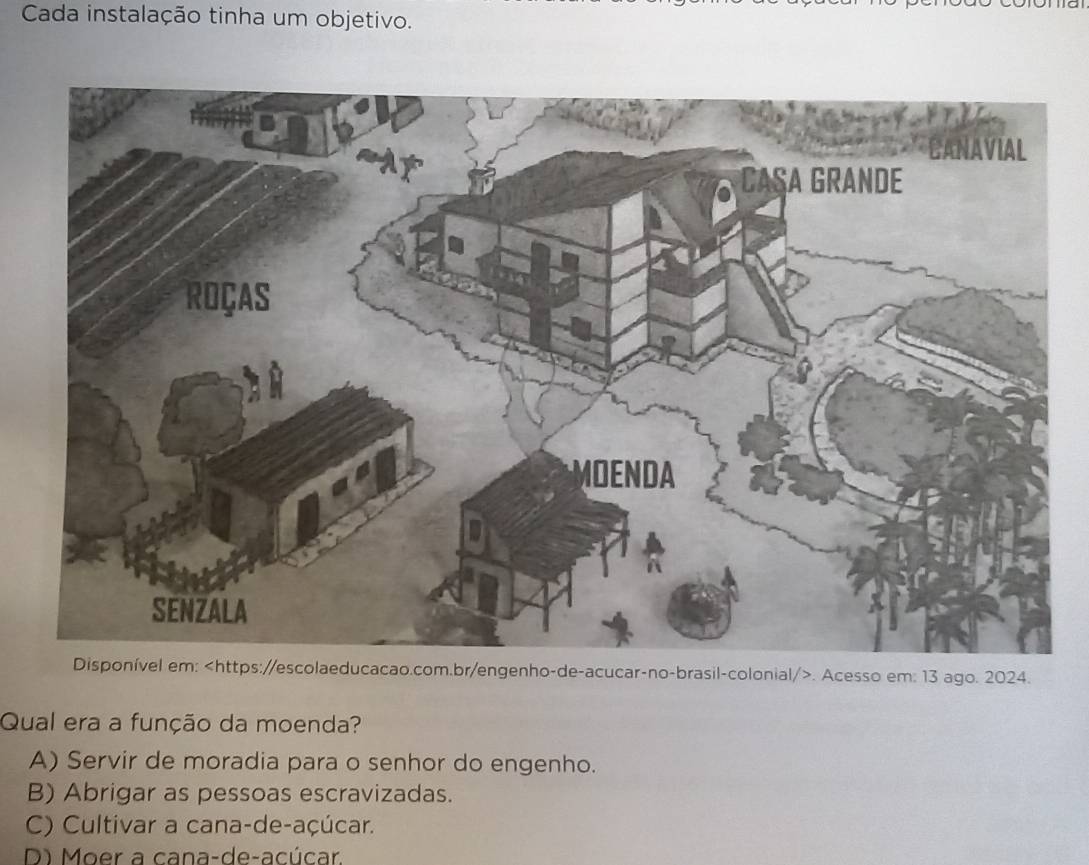 Cada instalação tinha um objetivo.
ttps://escolaeducacao.com.br/engenho-de-acucar-no-brasil-colonial/>. Acesso em: 13 ago. 2024.
Qual era a função da moenda?
A) Servir de moradia para o senhor do engenho.
B) Abrigar as pessoas escravizadas.
C) Cultivar a cana-de-açúcar.
D) Moer a cana-de-acúcar.