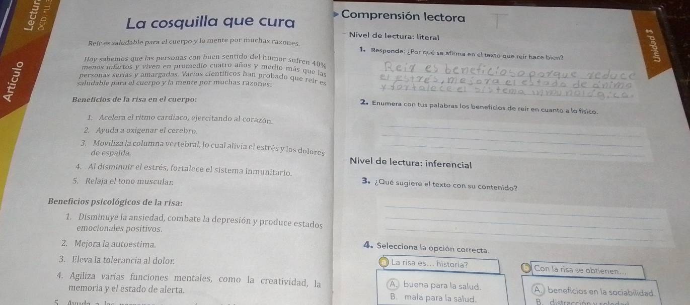 La cosquilla que cura
Comprensión lectora
* Nivel de lectura: literal
Reír es saludable para el cuerpo y la mente por muchas razones. 1. Responde: ¿Por qué se afirma en el texto que reír hace bien?

Hoy sabemos que las personas con buen sentido del humor sufren 40%
menos infartos y viven en promedio cuatro años y medio más que las_
_
personas serias y amargadas, Varios científicos han probado que reír es_
saludable para el cuerpo y la mente por muchas razones:
Beneficios de la risa en el cuerpo:
2. Enumera con tus palabras los beneficios de reir en cuanto a lo físico.
_
1. Acelera el ritmo cardiaco, ejercitando al corazón.
_
2. Ayuda a oxigenar el cerebro.
3. Moviliza la columna vertebral, lo cual alivia el estrés y los dolores_
de espalda. - Nivel de lectura: inferencial
4. Al disminuir el estrés, fortalece el sistema inmunitario. 3º ¿Qué sugiere el texto con su contenido?
5. Relaja el tono muscular
_
Beneficios psicológicos de la risa:
1. Disminuye la ansiedad, combate la depresión y produce estados_
emocionales positivos.
2. Mejora la autoestima
_
4. Selecciona la opción correcta.
3. Eleva la tolerancia al dolor.
La risa es... historia? Con la risa se obtienen...
4. Agiliza varias funciones mentales, como la creatividad, la A. buena para la salud. A. beneficios en la sociabilidad
memoria y el estado de alerta. B. mala para la salud.  B distracción y ro le d a d
E Áuuda