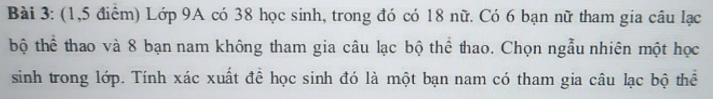 (1,5 điểm) Lớp 9A có 38 học sinh, trong đó có 18 nữ. Có 6 bạn nữ tham gia câu lạc 
bộ thể thao và 8 bạn nam không tham gia câu lạc bộ thể thao. Chọn ngẫu nhiên một học 
sinh trong lớp. Tính xác xuất để học sinh đó là một bạn nam có tham gia câu lạc bộ thể