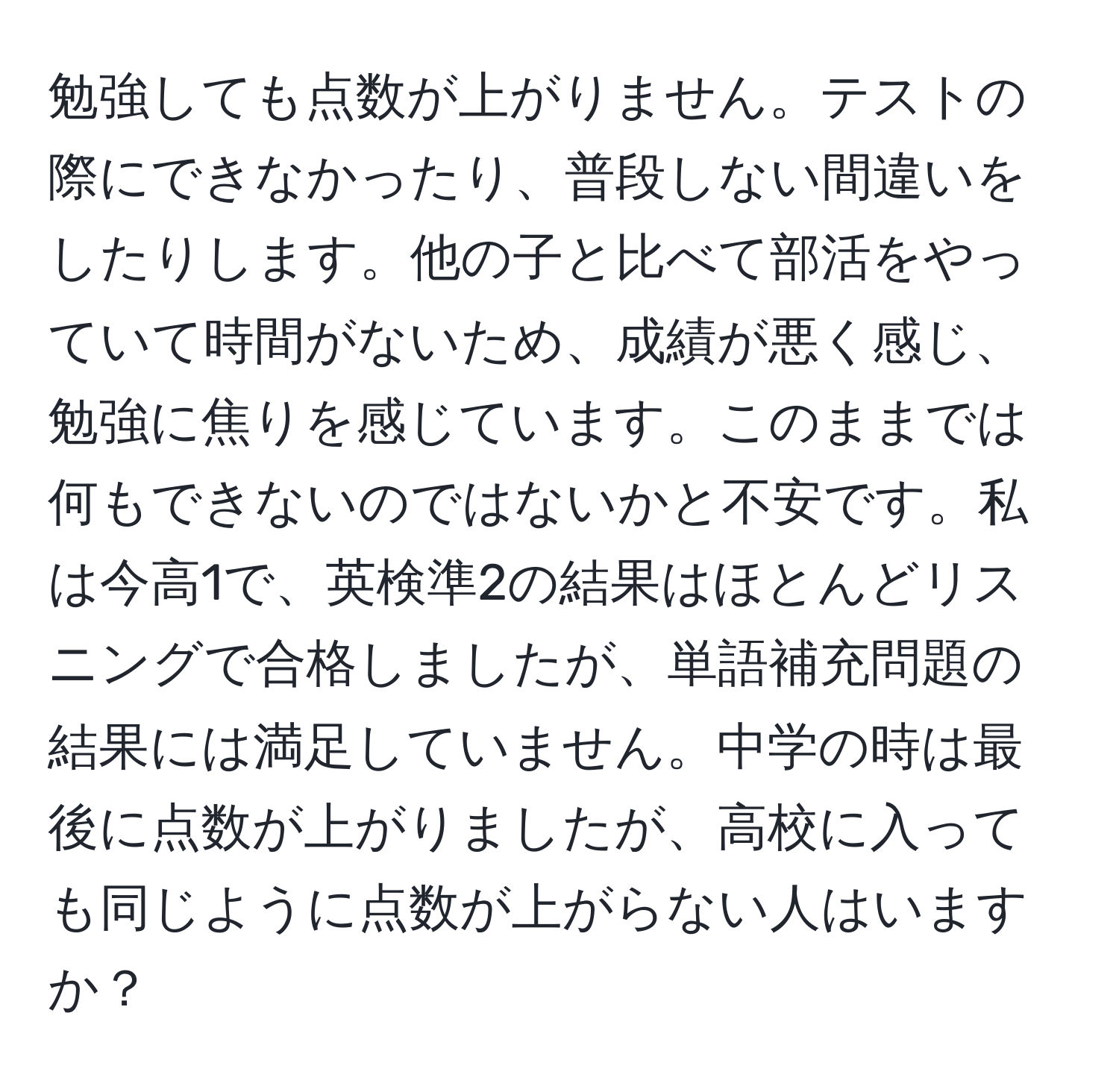 勉強しても点数が上がりません。テストの際にできなかったり、普段しない間違いをしたりします。他の子と比べて部活をやっていて時間がないため、成績が悪く感じ、勉強に焦りを感じています。このままでは何もできないのではないかと不安です。私は今高1で、英検準2の結果はほとんどリスニングで合格しましたが、単語補充問題の結果には満足していません。中学の時は最後に点数が上がりましたが、高校に入っても同じように点数が上がらない人はいますか？