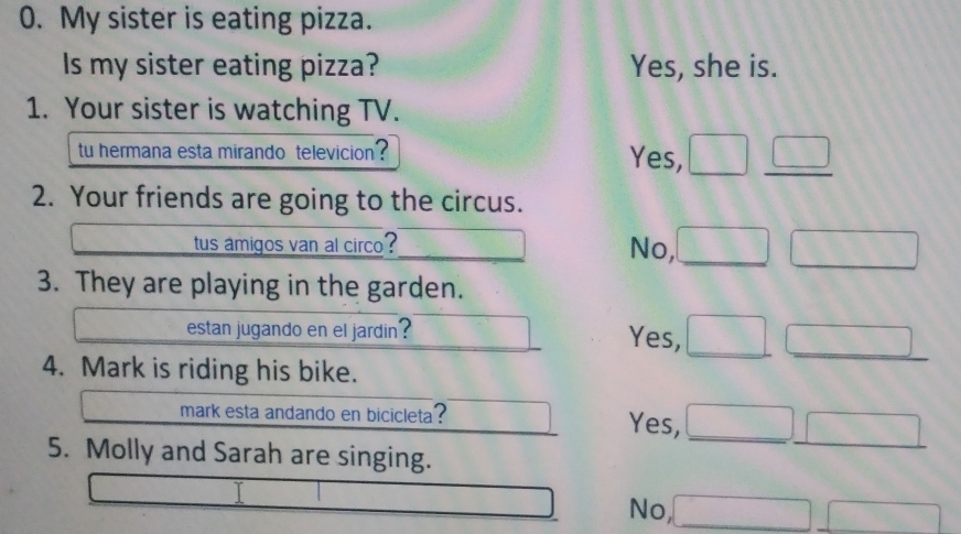 My sister is eating pizza.
Is my sister eating pizza? Yes, she is.
1. Your sister is watching TV.
tu hermana esta mirando televicion ? Yes,
2. Your friends are going to the circus.
tus amigos van al circo ? No,
3. They are playing in the garden.
estan jugando en el jardin? Yes,
4. Mark is riding his bike.
mark esta andando en bicicleta ? Yes,
5. Molly and Sarah are singing.
No,