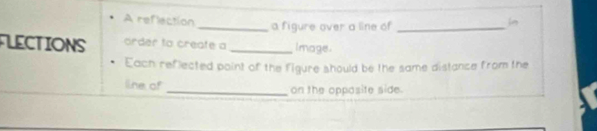 A reflection je 
_a figure over a line of_ 
FLECTIONS ordér ta create a _Image. 
Each reflected point of the figure should be the same distance from the 
line of 
_on the opposite side.