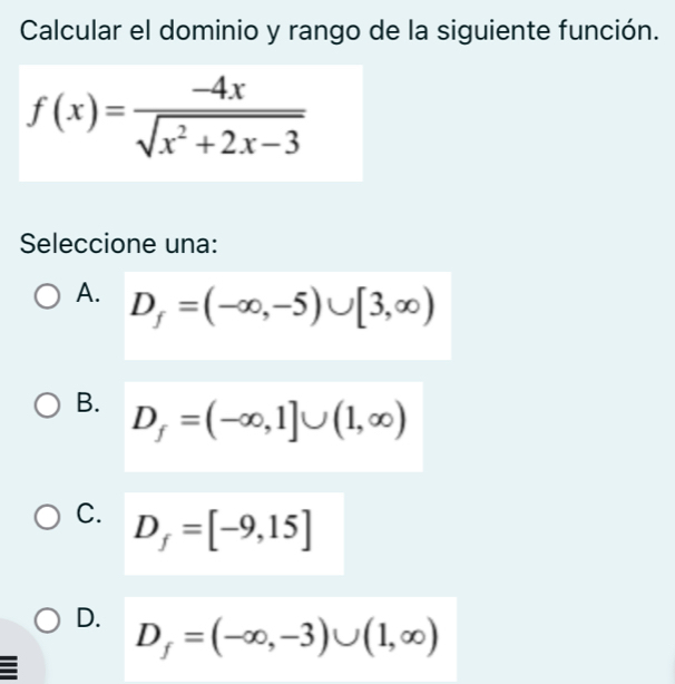 Calcular el dominio y rango de la siguiente función.
f(x)= (-4x)/sqrt(x^2+2x-3) 
Seleccione una:
A. D_f=(-∈fty ,-5)∪ [3,∈fty )
B. D_f=(-∈fty ,1]∪ (1,∈fty )
C. D_f=[-9,15]
D. D_f=(-∈fty ,-3)∪ (1,∈fty )