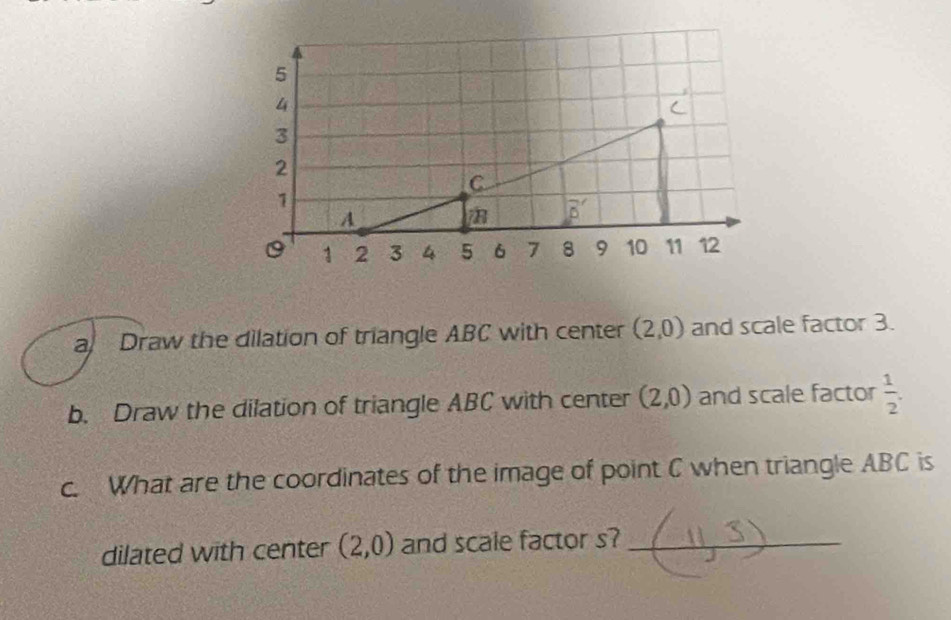 a Draw the dilation of triangle ABC with center (2,0) and scale factor 3.
b. Draw the dilation of triangle ABC with center (2,0) and scale factor  1/2 .
c. What are the coordinates of the image of point C when triangle ABC is
dilated with center (2,0) and scale factor s?_