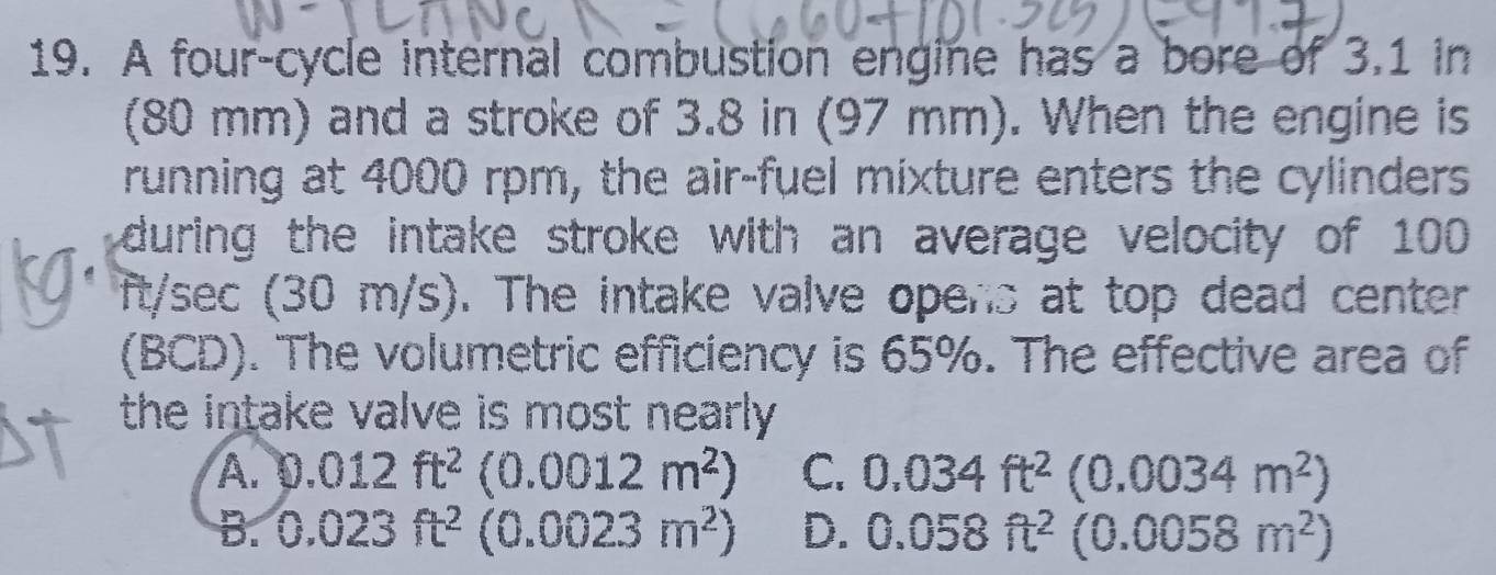 A four-cycle internal combustion engine has a bore of 3.1 in
(80 mm) and a stroke of 3.8 in (97 mm). When the engine is
running at 4000 rpm, the air-fuel mixture enters the cylinders
during the intake stroke with an average velocity of 100
ft/sec (30 m/s). The intake valve opens at top dead center
(BCD). The volumetric efficiency is 65%. The effective area of
the intake valve is most nearly.
A. 0.012ft^2(0.0012m^2) C. 0.034ft^2(0.0034m^2)
B. 0.023ft^2(0.0023m^2) D. 0.058ft^2(0.0058m^2)