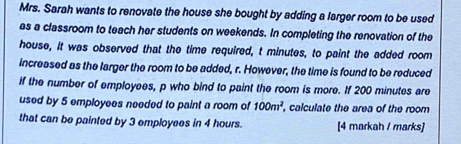 Mrs. Sarah wants to renovate the house she bought by adding a larger room to be used 
as a classroom to teach her students on weekends. In completing the renovation of the 
house, it was observed that the time required, t minutes, to paint the added room 
increased as the larger the room to be added, r. However, the time is found to be reduced 
if the number of employees, p who bind to paint the room is more. If 200 minutes are 
used by 5 employees needed to paint a room of 100m^2 , calculate the area of the room 
that can be painted by 3 employees in 4 hours. [4 markah / marks]