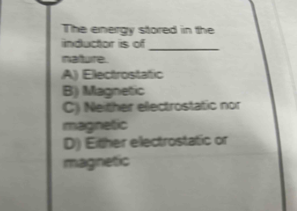 The energy stored in the
inductor is of_
nature.
A) Electrostafic
B) Magnetic
C) Neither electrostatic nor
magnetic
D) Either electrostatic or
magnetic