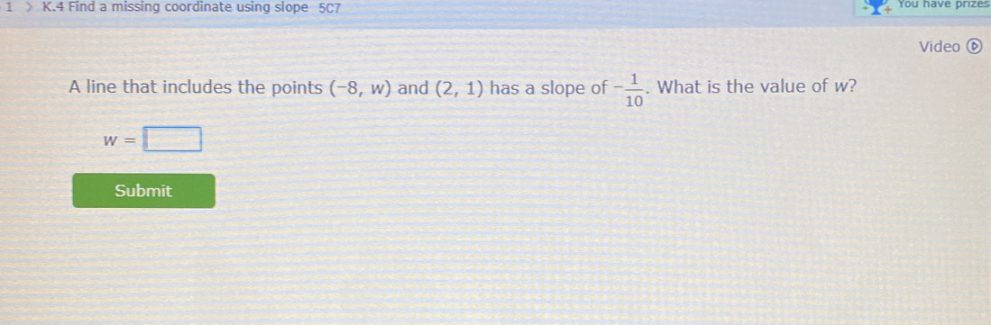 1 》 K.4 Find a missing coordinate using slope 5C7 You have prizes 
Video ⑥ 
A line that includes the points (-8,w) and (2,1) has a slope of - 1/10 . What is the value of w?
w=□
Submit