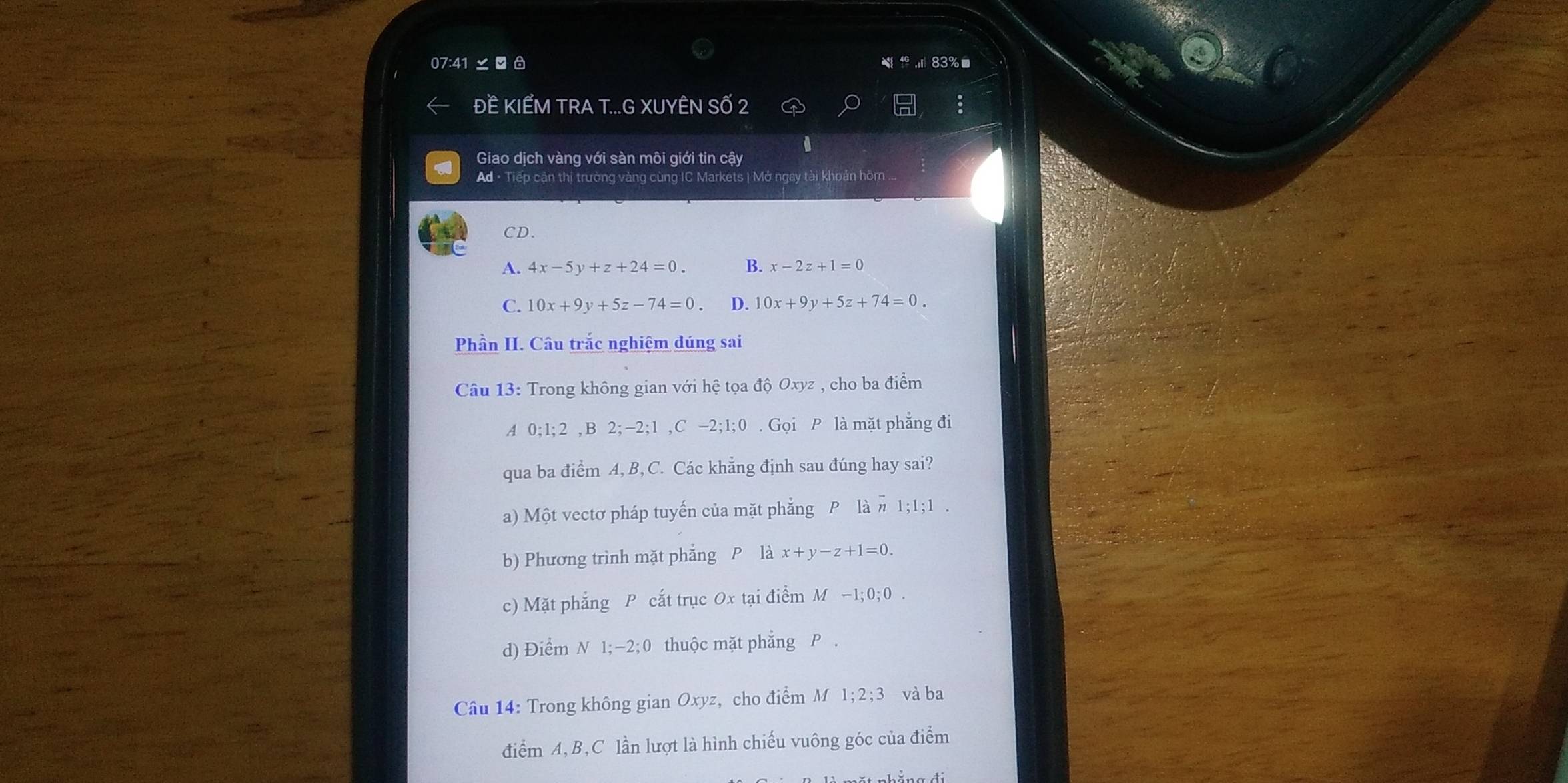underline □  83%
24; 40
ĐÊ KIẾM TRA T...G XUYÊN SỐ 2
Giao dịch vàng với sàn môi giới tin cậy
Ad · Tiếp cận thị trường vàng cùng IC Markets | Mở ngay tài khoản hôm ..
CD.
A. 4x-5y+z+24=0. B. x-2z+1=0
C. 10x+9y+5z-74=0. D. 10x+9y+5z+74=0
Phần II. Câu trắc nghiệm dúng sai
Câu 13: Trong không gian với hệ tọa độ Oxyz , cho ba điểm
A 0; 1; 2 ,B 2; −2; 1 ,C - -2; 1; 0 0 . Gọi P là mặt phẳng đi
qua ba điểm A, B, C. Các khẳng định sau đúng hay sai?
a) Một vectơ pháp tuyến của mặt phẳng P là # 1; 1; 1.
b) Phương trình mặt phẳng P là x+y-z+1=0.
c) Mặt phẳng P cắt trục Ox tại điểm N 4-1; 0; 0
d) Điểm N 1; −2; 0 thuộc mặt phẳng P.
Câu 14: Trong không gian Oxyz, cho điểm M 1; 2; 3 và ba
điểm A, B,C lần lượt là hình chiếu vuông góc của điểm