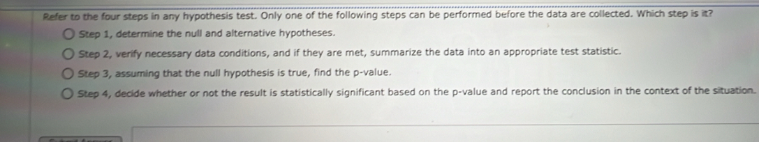 Refer to the four steps in any hypothesis test. Only one of the following steps can be performed before the data are collected. Which step is it?
Step 1, determine the null and alternative hypotheses.
Step 2, verify necessary data conditions, and if they are met, summarize the data into an appropriate test statistic.
Step 3, assuming that the null hypothesis is true, find the p -value.
Step 4, decide whether or not the result is statistically significant based on the p -value and report the conclusion in the context of the situation.