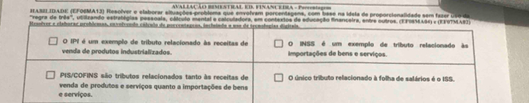 AVALIAÇÃO BIMENTRAL ED, FINANCEDIA - Porrentagem 
HABII IDADE (EF06MA13) Resolver e elaborar situações-problema que envolvam porcentagens, com base na ídeia de proporcienalidade sem fazer uso da 
'regra de tres° * , utilizando estratégias pessoaia, cálculo mental e calculadora, em contextos de educação financeira, entre outros. (EFOSMAG4) e (EFOTM